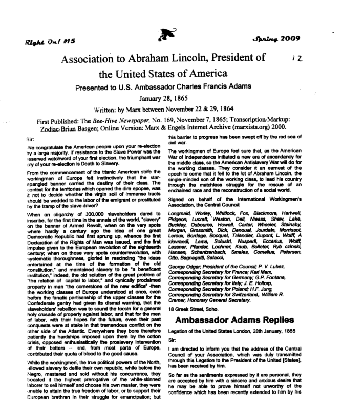 Right Onl M5  x  Association to Abraham Lincoln, President of  Shring 2009  iz  the United States of America Presented to U.S. Ambassador Charles Francis Adams January 28, 1865 Written: by Manx between November 22 & 29, 1864 First Published: The Bee-Hive Newspaper, No. 169, November 7, 1865; Transcription Markup: ve  Zodiac: Brian Basgen;  i e congratiate e Amercan people upcn your re-secton ) alange majorty i resstance to he Siave Powse s the “asarved welcword of your frst lecton, the rumphant war 2y ofyourr-slecion 8 Death t Slavery.  nline Version: Marx & Engels Intemnet Archiy  (marxists.org) 2000.  i a1 e s e svap ot o rd e of  o midde clas, 50 the American Anlavery W vl do for he working casses. They consider ¢ an’ semest of the poch 10 come i (o 13 the o of Abraham Lincoln the Singe mincd son of the working clas, 0 ioad e county irough e maichess siuggle for the rescus of an nchained ace and he reconaiucton of & socil word.  Signed_on bana of theIntematonal Workngmen’s Assaciaton, the Ceniral Counck:  Longmaid, Worey, Whitock Fox, Blckmom, Hartwol,  Lucral “Weston, Dol Nieass,  Shaw, Carto, Whootor.  Ambassador Adams Replies Lagaton o the Unked Ststen London, 280 aruay, 1865  Councl of ‘your Associaion, which was uy ransmited hrough s Logatn f the Prosidentof e Uned (Statas, axboon racaned by A 